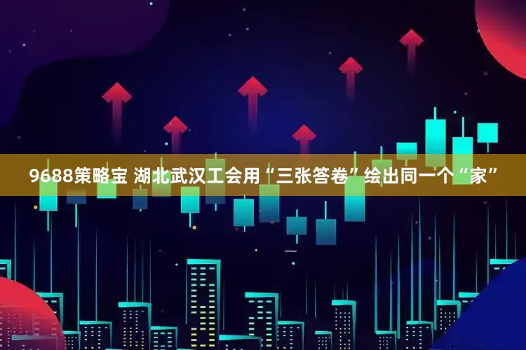 9688策略宝 湖北武汉工会用“三张答卷”绘出同一个“家”