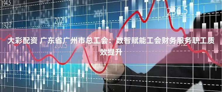 大彩配资 广东省广州市总工会：数智赋能工会财务服务职工质效提升