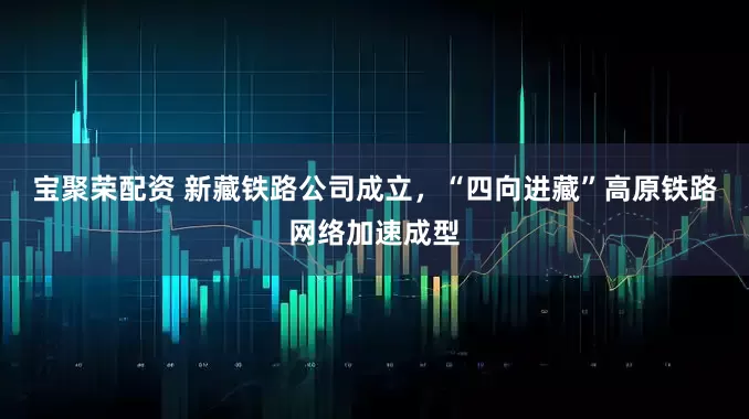 宝聚荣配资 新藏铁路公司成立，“四向进藏”高原铁路网络加速成型