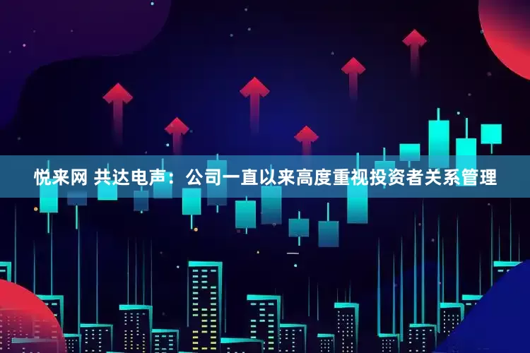 悦来网 共达电声：公司一直以来高度重视投资者关系管理