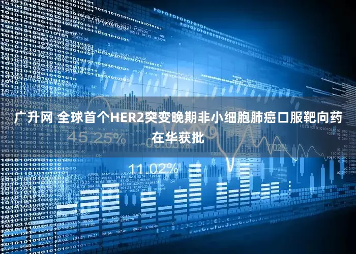 广升网 全球首个HER2突变晚期非小细胞肺癌口服靶向药在华获批