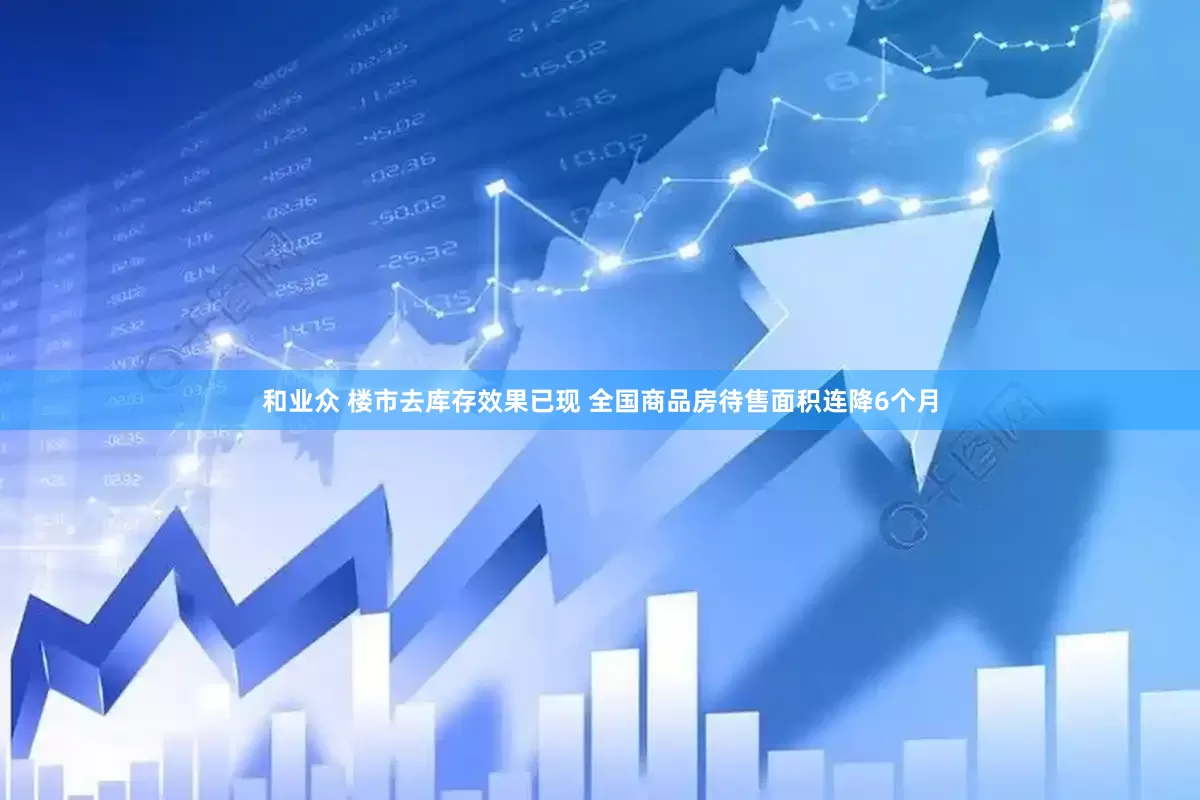 和业众 楼市去库存效果已现 全国商品房待售面积连降6个月