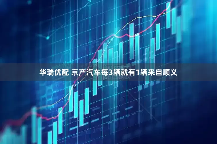 华瑞优配 京产汽车每3辆就有1辆来自顺义