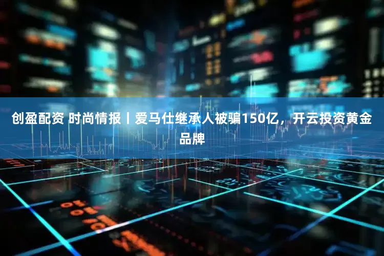 创盈配资 时尚情报丨爱马仕继承人被骗150亿，开云投资黄金品牌