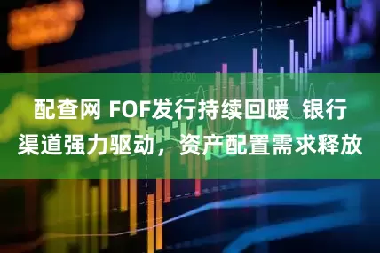 配查网 FOF发行持续回暖  银行渠道强力驱动，资产配置需求释放