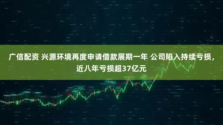广信配资 兴源环境再度申请借款展期一年 公司陷入持续亏损，近八年亏损超37亿元