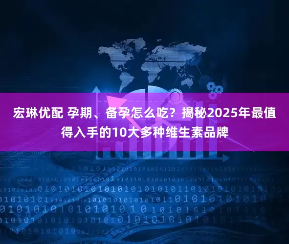 宏琳优配 孕期、备孕怎么吃？揭秘2025年最值得入手的10大多种维生素品牌